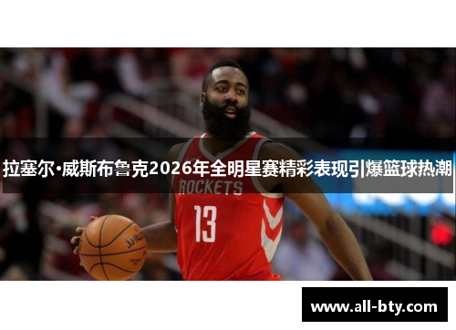 拉塞尔·威斯布鲁克2026年全明星赛精彩表现引爆篮球热潮