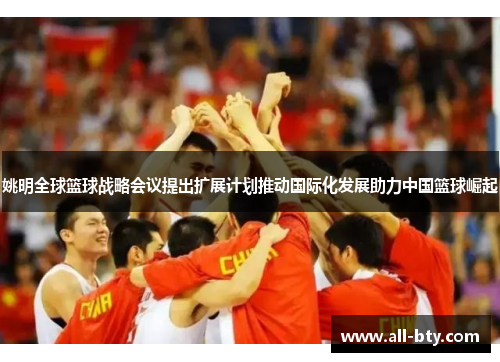 姚明全球篮球战略会议提出扩展计划推动国际化发展助力中国篮球崛起