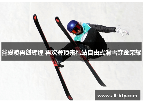 谷爱凌再创辉煌 再次登顶崇礼站自由式滑雪夺金荣耀
