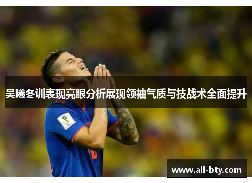 吴曦冬训表现亮眼分析展现领袖气质与技战术全面提升