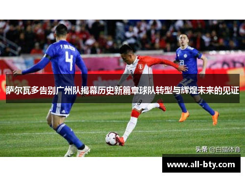 萨尔瓦多告别广州队揭幕历史新篇章球队转型与辉煌未来的见证