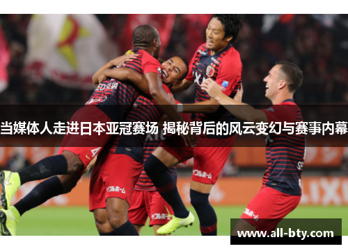 当媒体人走进日本亚冠赛场 揭秘背后的风云变幻与赛事内幕