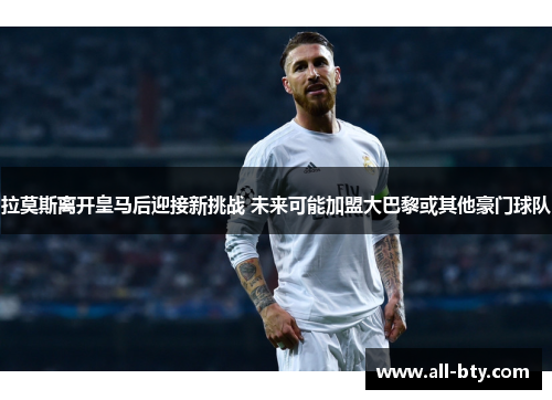 拉莫斯离开皇马后迎接新挑战 未来可能加盟大巴黎或其他豪门球队