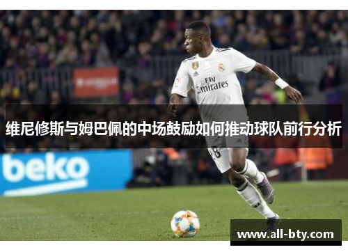 维尼修斯与姆巴佩的中场鼓励如何推动球队前行分析