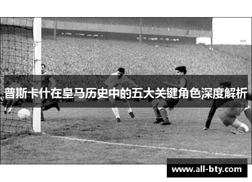普斯卡什在皇马历史中的五大关键角色深度解析