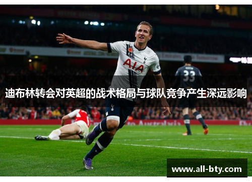 迪布林转会对英超的战术格局与球队竞争产生深远影响